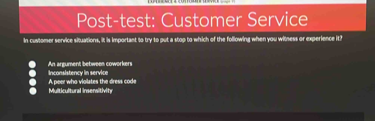 post - test: customer service\nin customer service situations, it is important to try to put a stop to which of the following when you witness or experience it?\nan argument between coworkers\ninconsistency in service\na peer who violates the dress code\nmulticultural insensitivity