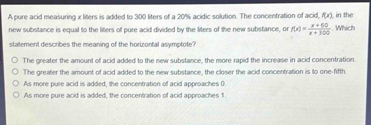a pure acid measuring x liters is added to 300 liters of a 20% acidic solution. the concentration of acid, f(x), in the new substance is equal to the liters of pure acid divided by the liters of the new substance, or f(x) = \\frac{x + 60}{x + 300}. which statement describes the meaning of the horizontal asymptote?\no the greater the amount of acid added to the new substance, the more rapid the increase in acid concentration.\no the greater the amount of acid added to the new substance, the closer the acid concentration is to one - fifth.\no as more pure acid is added, the concentration of acid approaches 0.\no as more pure acid is added, the concentration of acid approaches 1.