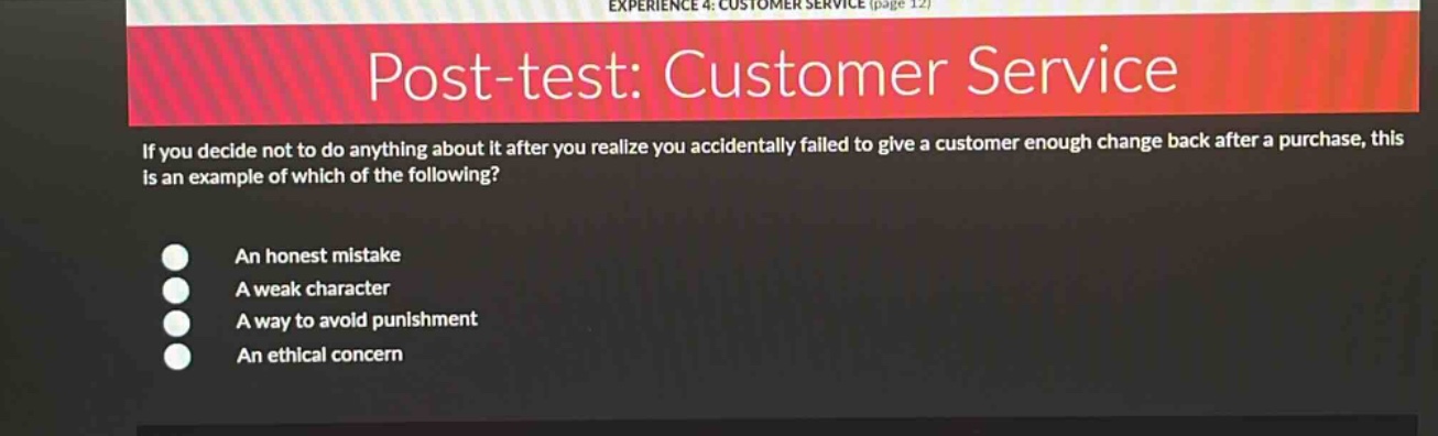 post - test: customer service\nif you decide not to do anything about it after you realize you accidentally failed to give a customer enough change back after a purchase, this is an example of which of the following?\nan honest mistake\na weak character\na way to avoid punishment\nan ethical concern