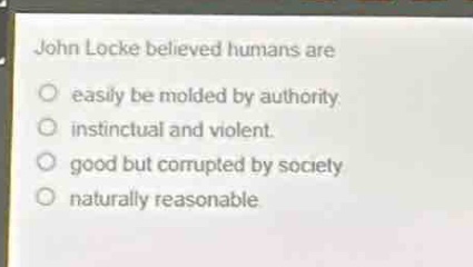 john locke believed humans are\n- easily be molded by authority.\n- instinctual and violent.\n- good but corrupted by society\n- naturally reasonable