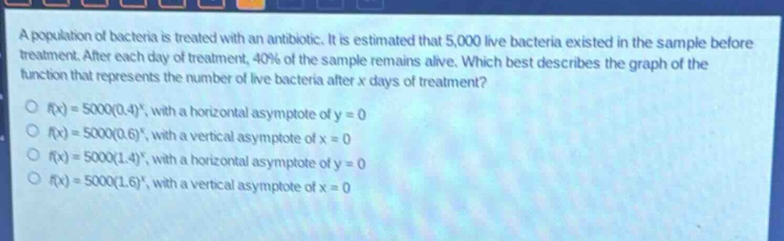a population of bacteria is treated with an antibiotic. it is estimated that 5,000 live bacteria existed in the sample before treatment. after each day of treatment, 40% of the sample remains alive. which best describes the graph of the function that represents the number of live bacteria after x days of treatment?\no ( f(x)=5000(0.4)^x ), with a horizontal asymptote of ( y = 0 )\no ( f(x)=5000(0.6)^x ), with a vertical asymptote of ( x = 0 )\no ( f(x)=5000(1.4)^x ), with a horizontal asymptote of ( y = 0 )\no ( f(x)=5000(1.6)^x ), with a vertical asymptote of ( x = 0 )