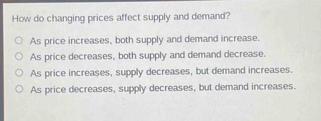 how do changing prices affect supply and demand?\nas price increases, both supply and demand increase.\nas price decreases, both supply and demand decrease.\nas price increases, supply decreases, but demand increases.\nas price decreases, supply decreases, but demand increases.