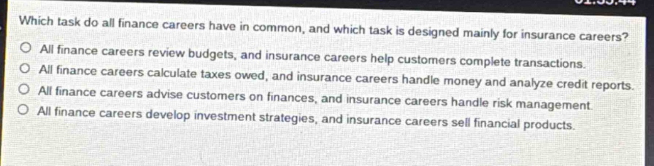which task do all finance careers have in common, and which task is designed mainly for insurance careers?\no all finance careers review budgets, and insurance careers help customers complete transactions.\no all finance careers calculate taxes owed, and insurance careers handle money and analyze credit reports.\no all finance careers advise customers on finances, and insurance careers handle risk management.\no all finance careers develop investment strategies, and insurance careers sell financial products.