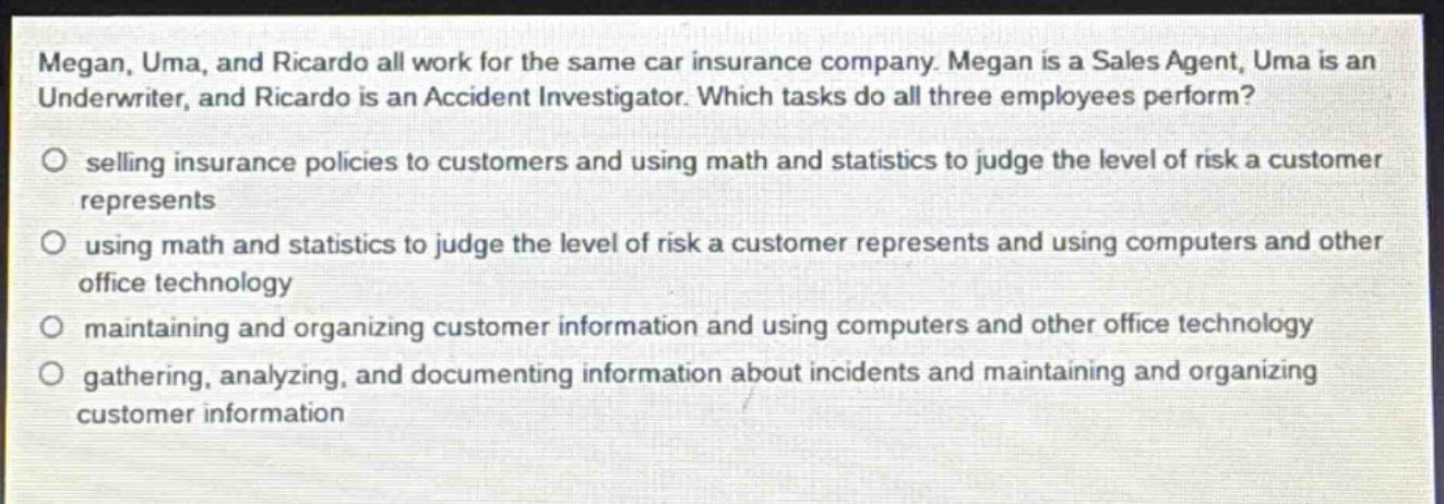 megan, uma, and ricardo all work for the same car insurance company. megan is a sales agent, uma is an underwriter, and ricardo is an accident investigator. which tasks do all three employees perform?\no selling insurance policies to customers and using math and statistics to judge the level of risk a customer represents\no using math and statistics to judge the level of risk a customer represents and using computers and other office technology\no maintaining and organizing customer information and using computers and other office technology\no gathering, analyzing, and documenting information about incidents and maintaining and organizing customer information