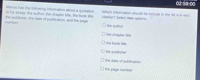 manus has the following information about a quotation in his essay: the author, the chapter title, the book title, the publisher, the date of publication, and the page number. which information should he include in the mla in - text citation? select two options. the author the chapter title the book title the publisher the date of publication the page number