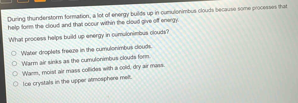 during thunderstorm formation, a lot of energy builds up in cumulonimbus clouds because some processes that help form the cloud and that occur within the cloud give off energy.\nwhat process helps build up energy in cumulonimbus clouds?\no water droplets freeze in the cumulonimbus clouds.\no warm air sinks as the cumulonimbus clouds form.\no warm, moist air mass collides with a cold, dry air mass.\no ice crystals in the upper atmosphere melt.