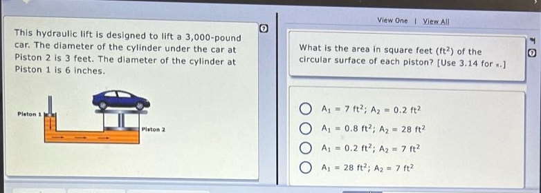 this hydraulic lift is designed to lift a 3,000 - pound car. the diameter of the cylinder under the car at piston 2 is 3 feet. the diameter of the cylinder at piston 1 is 6 inches. what is the area in square feet (ft²) of the circular surface of each piston? use 3.14 for π. a₁ = 7 ft²; a₂ = 0.2 ft² a₁ = 0.8 ft²; a₂ = 28 ft² a₁ = 0.2 ft²; a₂ = 7 ft² a₁ = 28 ft²; a₂ = 7 ft²