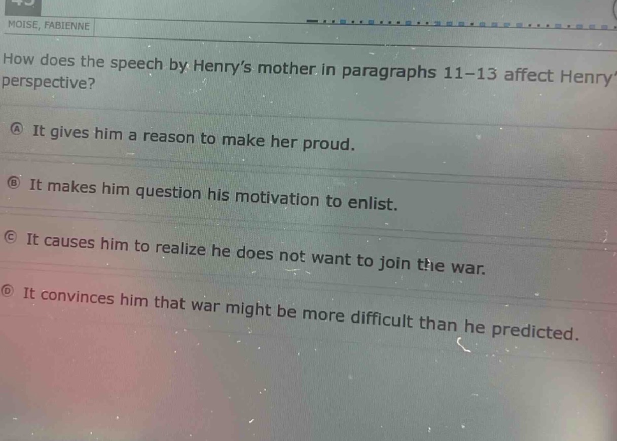 how does the speech by henry’s mother in paragraphs 11 - 13 affect henry’s perspective?\na it gives him a reason to make her proud.\nb it makes him question his motivation to enlist.\nc it causes him to realize he does not want to join the war.\nd it convinces him that war might be more difficult than he predicted.