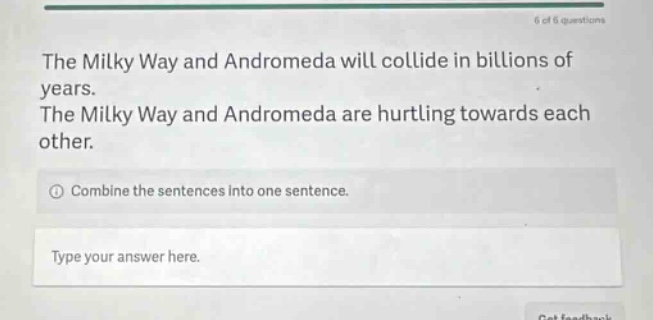 the milky way and andromeda will collide in billions of years. the milky way and andromeda are hurtling towards each other. combine the sentences into one sentence. type your answer here.