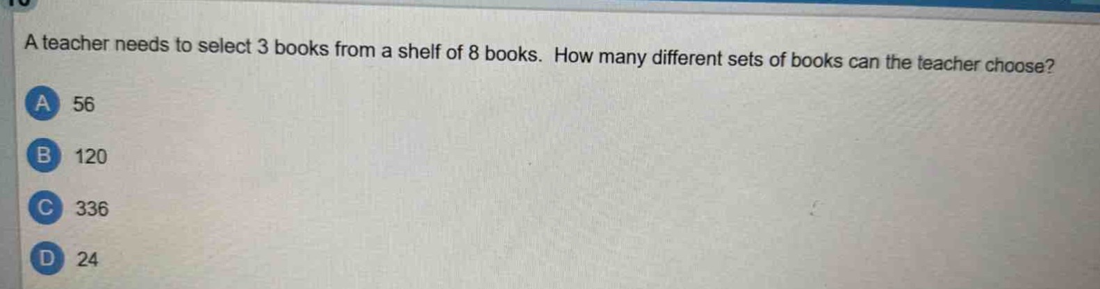 a teacher needs to select 3 books from a shelf of 8 books. how many different sets of books can the teacher choose?\na 56\nb 120\nc 336\nd 24