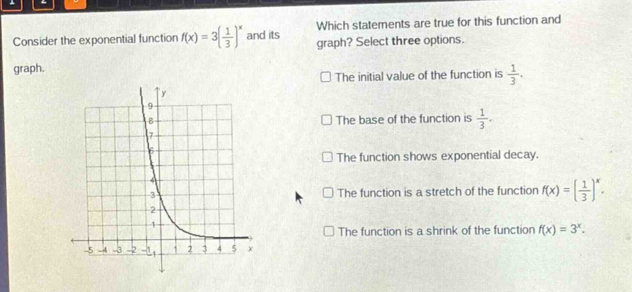 consider the exponential function $f(x)=3(\\frac{1}{3})^x$ and its graph. which statements are true for this function and graph? select three options. the initial value of the function is $\\frac{1}{3}$. the base of the function is $\\frac{1}{3}$. the function shows exponential decay. the function is a stretch of the function $f(x)=(\\frac{1}{3})^x$. the function is a shrink of the function $f(x)=3^x$.