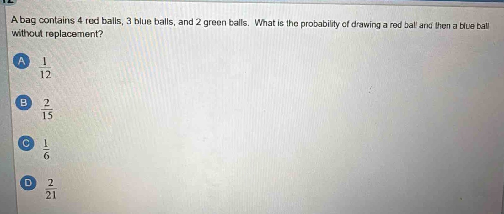 a bag contains 4 red balls, 3 blue balls, and 2 green balls. what is the probability of drawing a red ball and then a blue ball without replacement?\na $\frac{1}{12}$\nb $\frac{2}{15}$\nc $\frac{1}{6}$\nd $\frac{2}{21}$