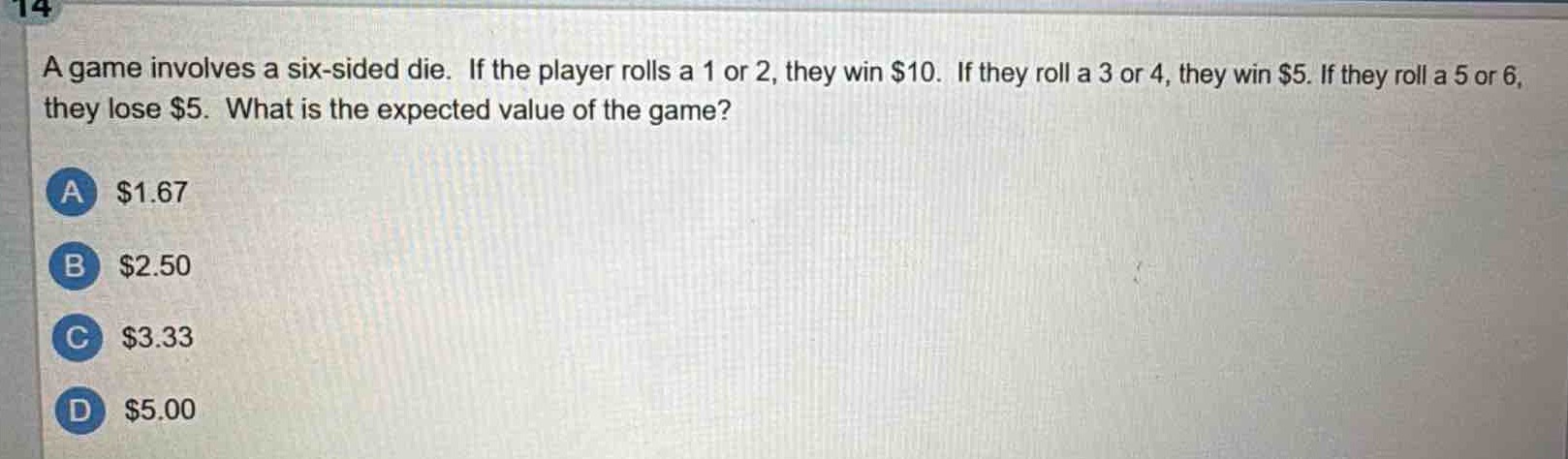 a game involves a six - sided die. if the player rolls a 1 or 2, they win $10. if they roll a 3 or 4, they win $5. if they roll a 5 or 6, they lose $5. what is the expected value of the game?\na $1.67\nb $2.50\nc $3.33\nd $5.00