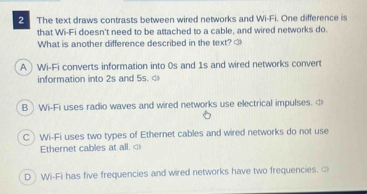 2 the text draws contrasts between wired networks and wi - fi. one difference is that wi - fi doesnt need to be attached to a cable, and wired networks do. what is another difference described in the text? \na wi - fi converts information into 0s and 1s and wired networks convert information into 2s and 5s. \n b wi - fi uses radio waves and wired networks use electrical impulses. \n c wi - fi uses two types of ethernet cables and wired networks do not use ethernet cables at all. \n d wi - fi has five frequencies and wired networks have two frequencies.