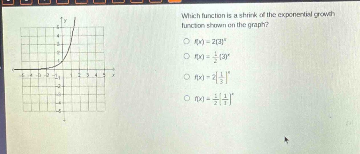 which function is a shrink of the exponential growth function shown on the graph?\n○ (f(x)=2(3)^{x})\n○ (f(x)=\frac{1}{2}(3)^{x})\n○ (f(x)=2(\frac{1}{3})^{x})\n○ (f(x)=\frac{1}{2}(\frac{1}{3})^{x})