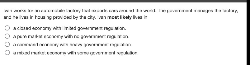 ivan works for an automobile factory that exports cars around the world. the government manages the factory, and he lives in housing provided by the city. ivan most likely lives in\n○ a closed economy with limited government regulation.\n○ a pure market economy with no government regulation.\n○ a command economy with heavy government regulation.\n○ a mixed market economy with some government regulation.
