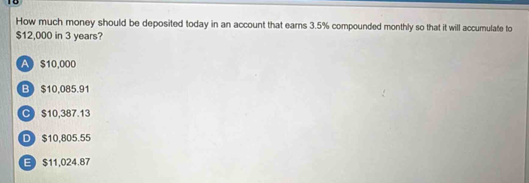 how much money should be deposited today in an account that earns 3.5% compounded monthly so that it will accumulate to $12,000 in 3 years?\na $10,000\nb $10,085.91\nc $10,387.13\nd $10,805.55\ne $11,024.87