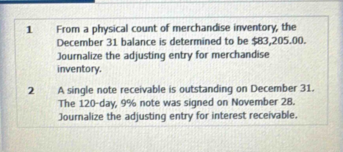 1 from a physical count of merchandise inventory, the december 31 balance is determined to be $83,205.00. journalize the adjusting entry for merchandise inventory.\n2 a single note receivable is outstanding on december 31. the 120 - day, 9% note was signed on november 28. journalize the adjusting entry for interest receivable.