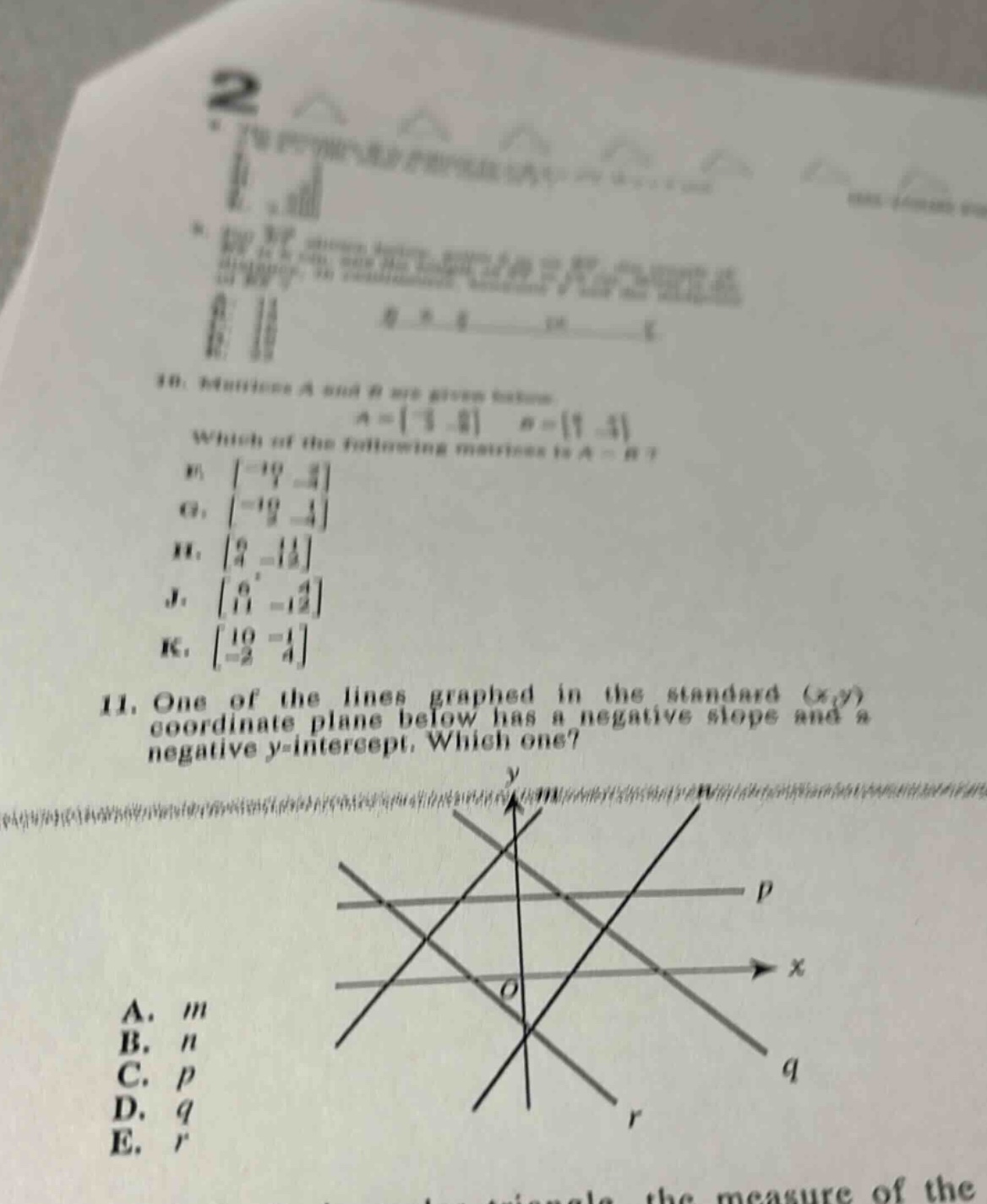 10. matrices a and b are given below. (a = \begin{bmatrix}-3&2end{bmatrix}), (b=\begin{bmatrix}7& - 4end{bmatrix}). which of the following matrices is (a - b)? f. (\begin{bmatrix}-10&6end{bmatrix}) g. (\begin{bmatrix}-10& - 2end{bmatrix}) h. (\begin{bmatrix}4& - 2end{bmatrix}) j. (\begin{bmatrix}4& - 6end{bmatrix}) k. (\begin{bmatrix}10& - 1\\-2&4end{bmatrix}) 11. one of the lines graphed in the standard ((x,y)) - coordinate plane below has a negative slope and a negative (y) - intercept. which one? a. (m) b. (n) c. (p) d. (q) e. (r)