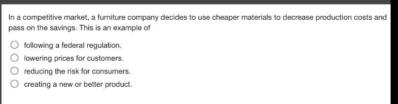 in a competitive market, a furniture company decides to use cheaper materials to decrease production costs and pass on the savings. this is an example of\nfollowing a federal regulation.\nlowering prices for customers.\nreducing the risk for consumers.\ncreating a new or better product.