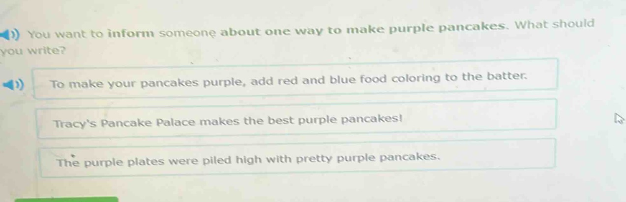 you want to inform someone about one way to make purple pancakes. what should you write?\nto make your pancakes purple, add red and blue food coloring to the batter.\ntracys pancake palace makes the best purple pancakes!\nthe purple plates were piled high with pretty purple pancakes.