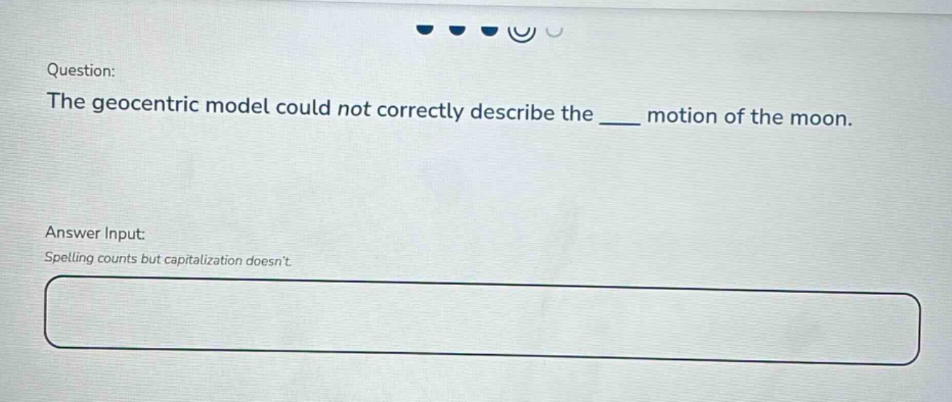 question: the geocentric model could not correctly describe the ___ motion of the moon. answer input: spelling counts but capitalization doesnt.