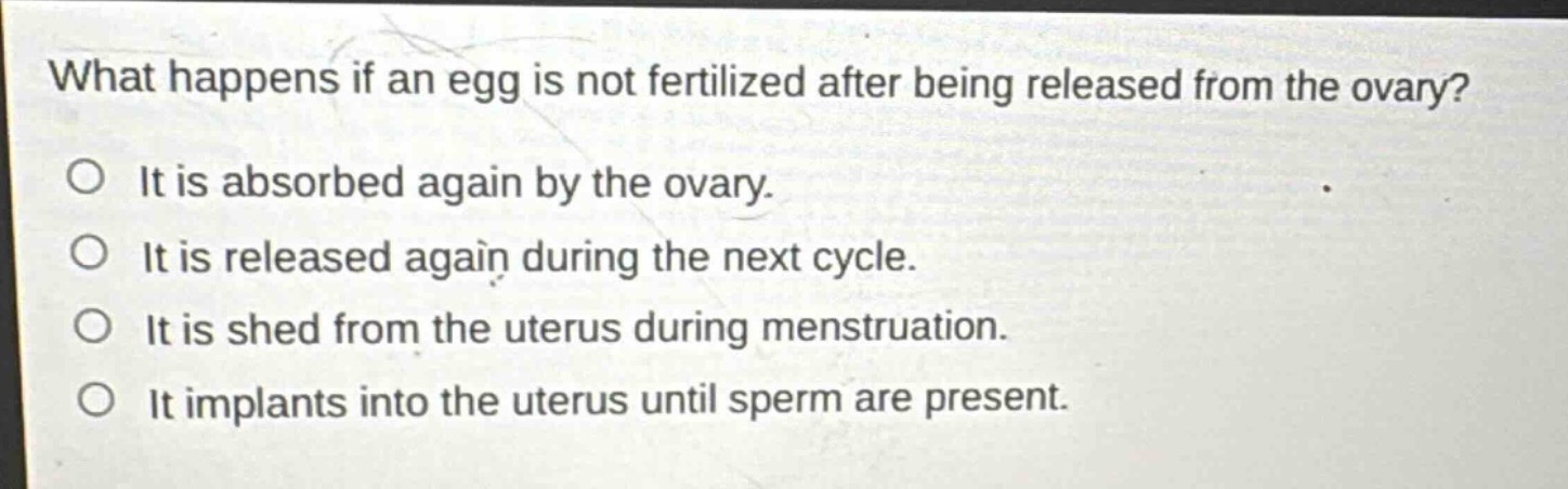 what happens if an egg is not fertilized after being released from the ovary?\no it is absorbed again by the ovary.\no it is released again during the next cycle.\no it is shed from the uterus during menstruation.\no it implants into the uterus until sperm are present.
