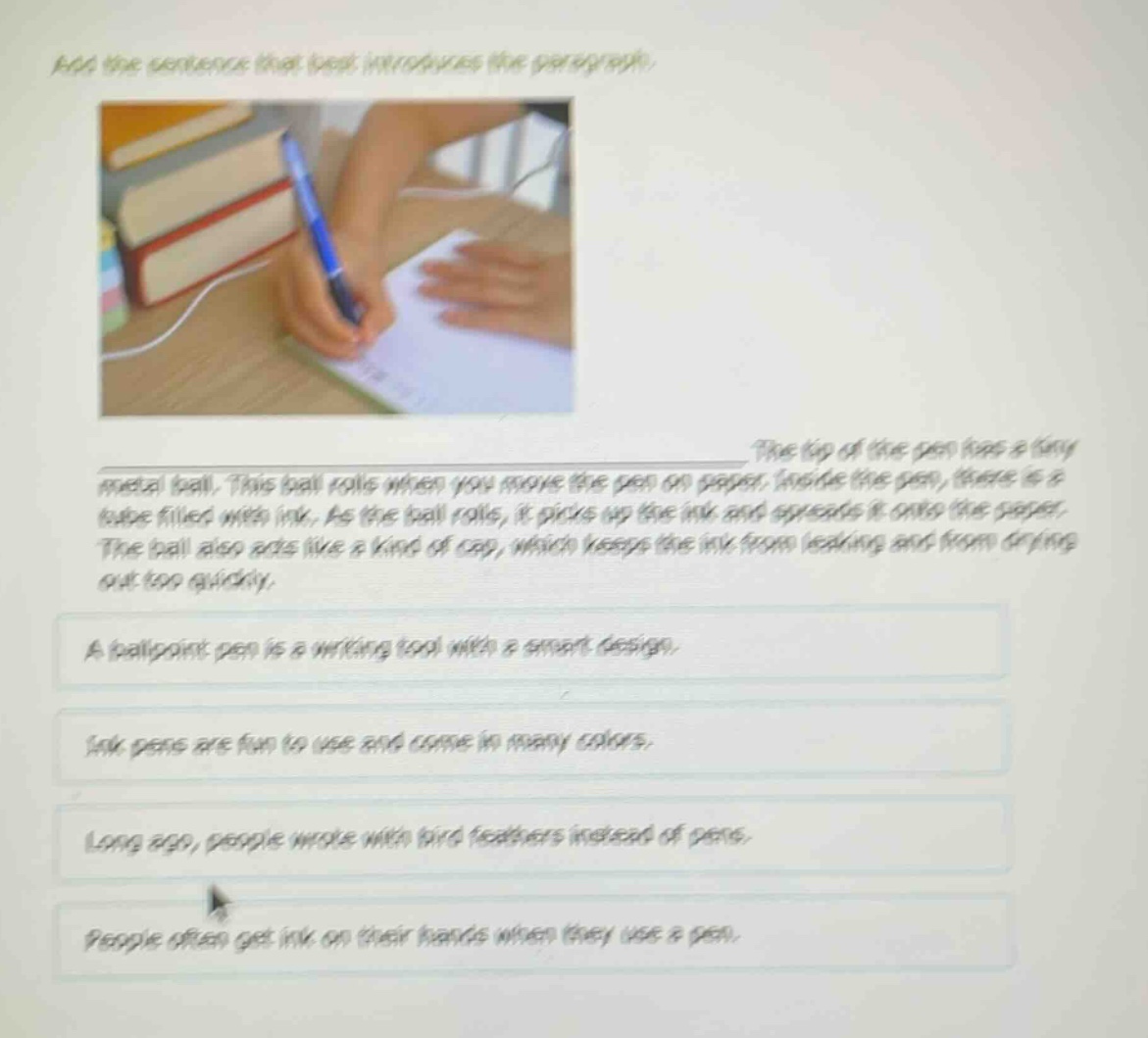 add the sentence that best introduces the paragraph.\nthe tip of the pen has a tiny metal ball. this ball rolls when you move the pen on paper. inside the pen, there is a tube filled with ink. as the ball rolls, it picks up the ink and spreads it onto the paper. the ball also acts like a kind of cap, which keeps the ink from leaking and from drying out too quickly.\na ballpoint pen is a writing tool with a smart design.\nink pens are fun to use and come in many colors.\nlong ago, people wrote with bird feathers instead of pens.\npeople often get ink on their hands when they use a pen.