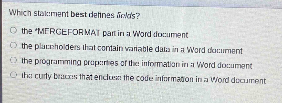 which statement best defines fields?\no the *mergeformat part in a word document\no the placeholders that contain variable data in a word document\no the programming properties of the information in a word document\no the curly braces that enclose the code information in a word document