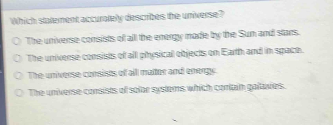 which statement accurately describes the universe?\nthe universe consists of all the energy made by the sun and stars.\nthe universe consists of all physical objects on earth and in space.\nthe universe consists of all matter and energy.\nthe universe consists of solar systems which contain galaxies.