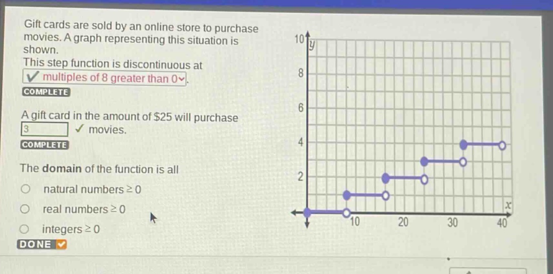 gift cards are sold by an online store to purchase movies. a graph representing this situation is shown. this step - function is discontinuous at multiples of 8 greater than 0. complete a gift card in the amount of $25 will purchase 3 movies. complete the domain of the function is all natural numbers ≥ 0 real numbers ≥ 0 integers ≥ 0 done