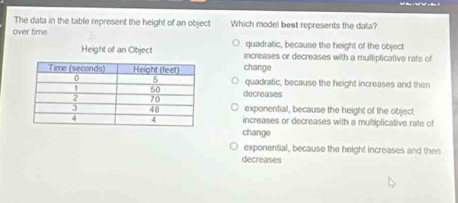 the data in the table represent the height of an object over time.\nheight of an object\n| time (seconds) | height (feet) |\n| ---- | ---- |\n| 0 | 5 |\n| 1 | 50 |\n| 2 | 70 |\n| 3 | 48 |\n| 4 | 4 |\nwhich model best represents the data?\n- quadratic, because the height of the object increases or decreases with a multiplicative rate of change\n- quadratic, because the height increases and then decreases\n- exponential, because the height of the object increases or decreases with a multiplicative rate of change\n- exponential, because the height increases and then decreases