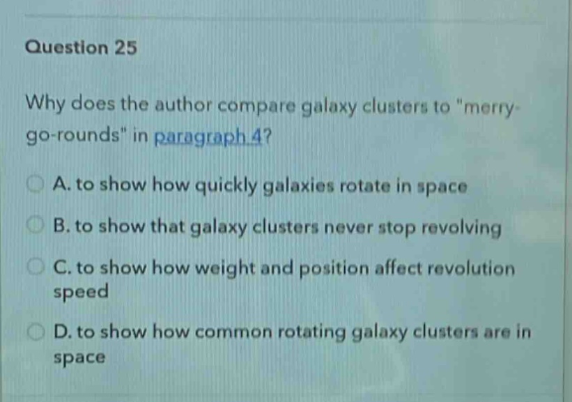 question 25\nwhy does the author compare galaxy clusters to \merry - go - rounds\ in paragraph 4?\na. to show how quickly galaxies rotate in space\nb. to show that galaxy clusters never stop revolving\nc. to show how weight and position affect revolution speed\nd. to show how common rotating galaxy clusters are in space