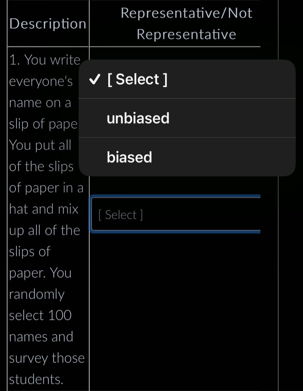 description: 1. you write everyones name on a slip of paper. you put all of the slips of paper in a hat and mix up all of the slips of paper. you randomly select 100 names and survey those students. representative/not representative select unbiased biased select