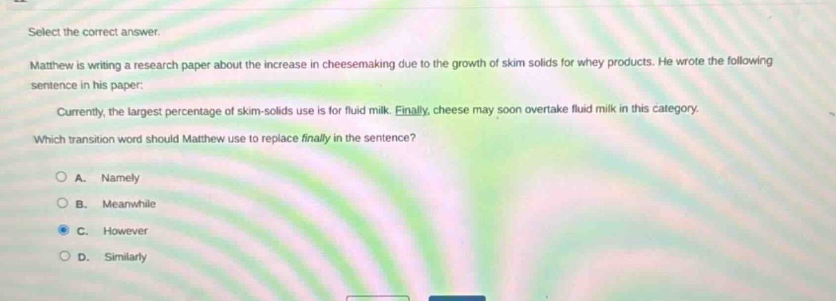 select the correct answer.\nmatthew is writing a research paper about the increase in cheesemaking due to the growth of skim solids for whey products. he wrote the following sentence in his paper:\ncurrently, the largest percentage of skim - solids use is for fluid milk. finally, cheese may soon overtake fluid milk in this category.\nwhich transition word should matthew use to replace finally in the sentence?\na. namely\nb. meanwhile\nc. however\nd. similarly