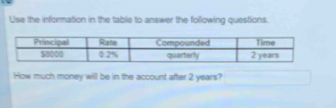use the information in the table to answer the following questions.\n|principal|rate|compounded|time|\n|$8000|0.2%|quarterly|2 years|\nhow much money will be in the account after 2 years?