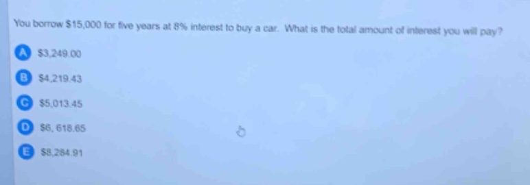 you borrow $15,000 for five years at 8% interest to buy a car. what is the total amount of interest you will pay?\na $3,249.00\nb $4,219.43\nc $5,013.45\nd $6,618.65\ne $8,284.91