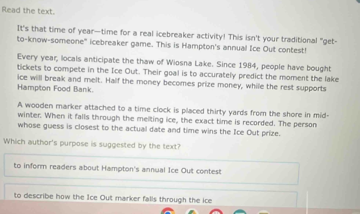 read the text.\nits that time of year—time for a real icebreaker activity! this isnt your traditional \get - to - know - someone\ icebreaker game. this is hamptons annual ice out contest!\nevery year, locals anticipate the thaw of wiosna lake. since 1984, people have bought tickets to compete in the ice out. their goal is to accurately predict the moment the lake ice will break and melt. half the money becomes prize money, while the rest supports hampton food bank.\na wooden marker attached to a time clock is placed thirty yards from the shore in mid - winter. when it falls through the melting ice, the exact time is recorded. the person whose guess is closest to the actual date and time wins the ice out prize.\nwhich authors purpose is suggested by the text?\nto inform readers about hamptons annual ice out contest\nto describe how the ice out marker falls through the ice
