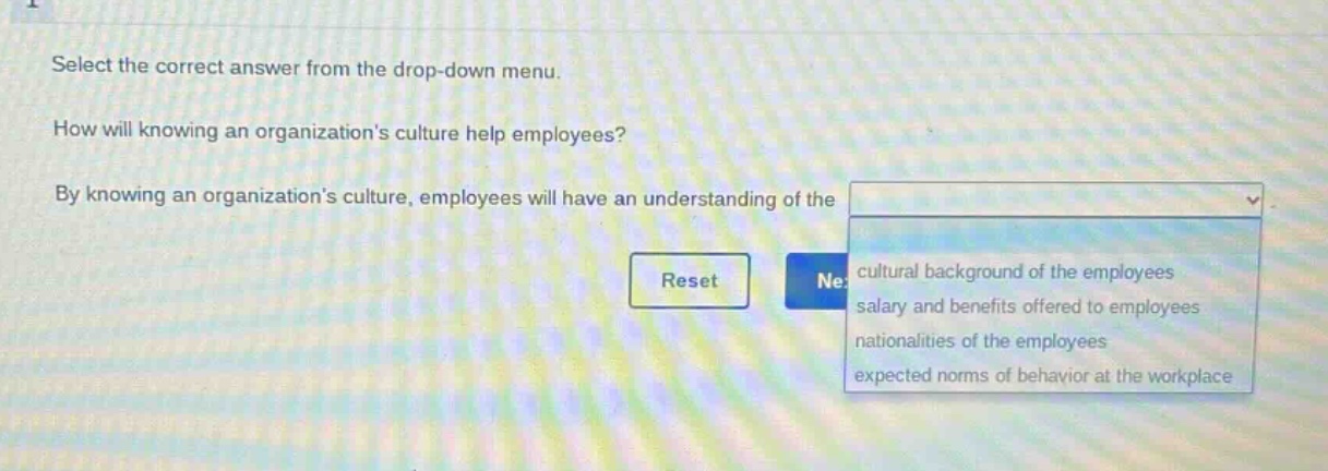 select the correct answer from the drop - down menu. how will knowing an organizations culture help employees? by knowing an organizations culture, employees will have an understanding of the cultural background of the employees salary and benefits offered to employees nationalities of the employees expected norms of behavior at the workplace