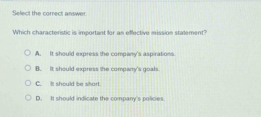 select the correct answer. which characteristic is important for an effective mission statement? a. it should express the companys aspirations. b. it should express the companys goals. c. it should be short. d. it should indicate the companys policies.