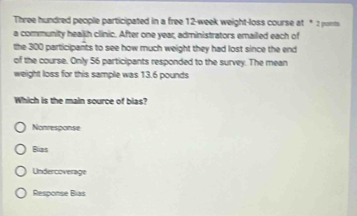 three hundred people participated in a free 12 - week weight - loss course at a community health clinic. after one year, administrators emailed each of the 300 participants to see how much weight they had lost since the end of the course. only 56 participants responded to the survey. the mean weight loss for this sample was 13.6 pounds. which is the main source of bias? nonresponse bias undercoverage response bias