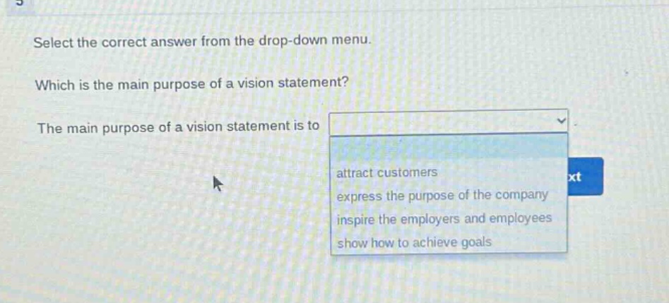 select the correct answer from the drop - down menu. which is the main purpose of a vision statement? the main purpose of a vision statement is to attract customers express the purpose of the company inspire the employers and employees show how to achieve goals