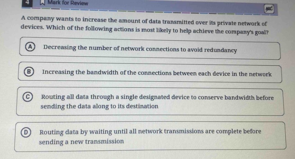 a company wants to increase the amount of data transmitted over its private network of devices. which of the following actions is most likely to help achieve the companys goal?\na decreasing the number of network connections to avoid redundancy\nb increasing the bandwidth of the connections between each device in the network\nc routing all data through a single designated device to conserve bandwidth before sending the data along to its destination\nd routing data by waiting until all network transmissions are complete before sending a new transmission