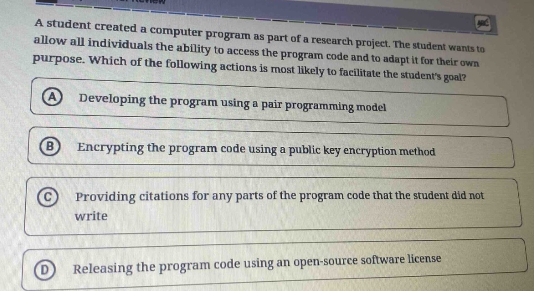 a student created a computer program as part of a research project. the student wants to allow all individuals the ability to access the program code and to adapt it for their own purpose. which of the following actions is most likely to facilitate the students goal?\n(a) developing the program using a pair programming model\n(b) encrypting the program code using a public key encryption method\n(c) providing citations for any parts of the program code that the student did not write\n(d) releasing the program code using an open - source software license