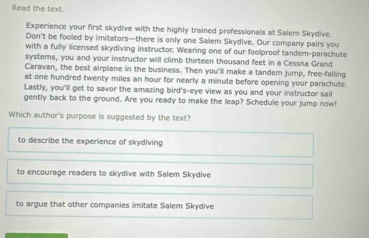 read the text.\nexperience your first skydive with the highly trained professionals at salem skydive. dont be fooled by imitators—there is only one salem skydive. our company pairs you with a fully licensed skydiving instructor. wearing one of our foolproof tandem - parachute systems, you and your instructor will climb thirteen thousand feet in a cessna grand caravan, the best airplane in the business. then youll make a tandem jump, free - falling at one hundred twenty miles an hour for nearly a minute before opening your parachute. lastly, youll get to savor the amazing birds - eye view as you and your instructor sail gently back to the ground. are you ready to make the leap? schedule your jump now!\nwhich authors purpose is suggested by the text?\nto describe the experience of skydiving\nto encourage readers to skydive with salem skydive\nto argue that other companies imitate salem skydive