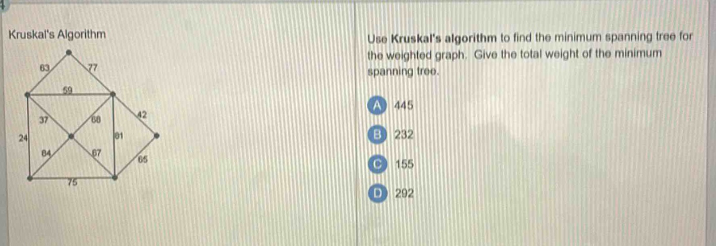 kruskals algorithm\nuse kruskals algorithm to find the minimum spanning tree for the weighted graph. give the total weight of the minimum spanning tree.\na 445\nb 232\nc 155\nd 292