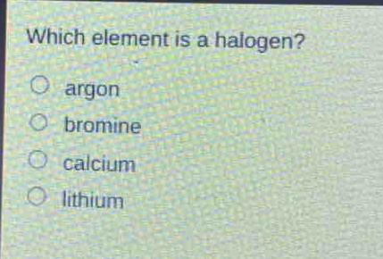 which element is a halogen?\no argon\no bromine\no calcium\no lithium