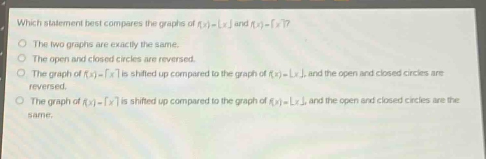 which statement best compares the graphs of (f(x)=lfloor x\rfloor) and (f(x)=lceil x\rceil)?\nthe two graphs are exactly the same.\nthe open and closed circles are reversed.\nthe graph of (f(x)=lceil x\rceil) is shifted up compared to the graph of (f(x)=lfloor x\rfloor), and the open and closed circles are reversed.\nthe graph of (f(x)=lceil x\rceil) is shifted up compared to the graph of (f(x)=lfloor x\rfloor), and the open and closed circles are the same.