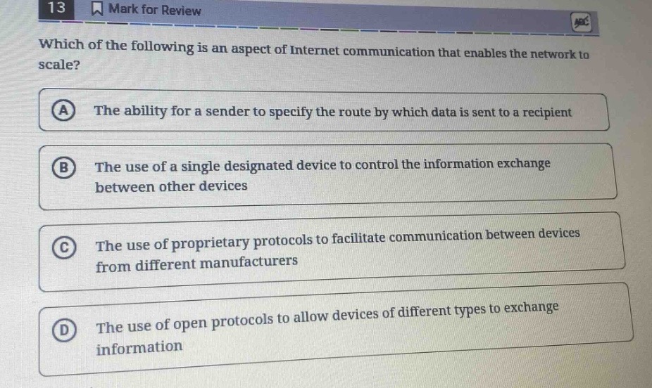 13 mark for review which of the following is an aspect of internet communication that enables the network to scale? a the ability for a sender to specify the route by which data is sent to a recipient b the use of a single designated device to control the information exchange between other devices c the use of proprietary protocols to facilitate communication between devices from different manufacturers d the use of open protocols to allow devices of different types to exchange information