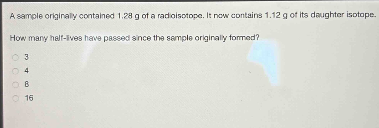 a sample originally contained 1.28 g of a radioisotope. it now contains 1.12 g of its daughter isotope. how many half - lives have passed since the sample originally formed?\n3\n4\n8\n16